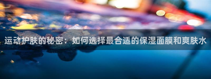 运动护肤的秘密：如何选择最合适的保湿面膜和爽肤水